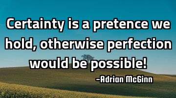 Certainty is a pretence we hold, otherwise perfection would be possible!