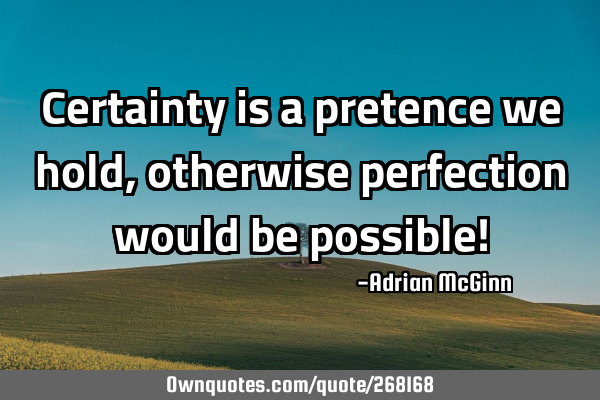 Certainty is a pretence we hold, otherwise perfection would be possible!