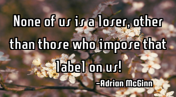 None of us is a loser, other than those who impose that label on us!