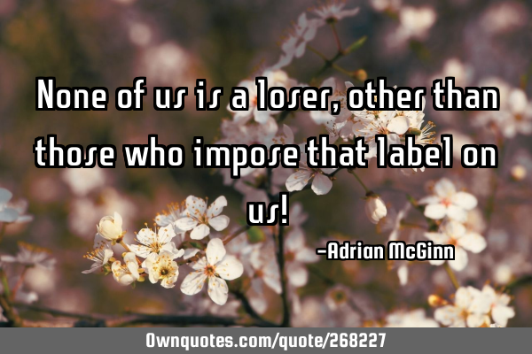 None of us is a loser, other than those who impose that label on us!
