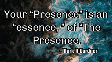 Your “Presence” is an “essence,” of “The Presence.