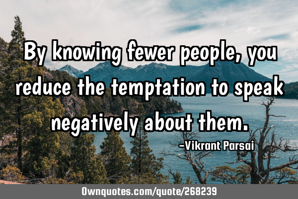 By knowing fewer people, you reduce the temptation to speak negatively about