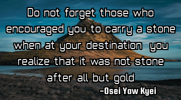 Do not forget those who encouraged you to carry a stone when at your destination, you realize that