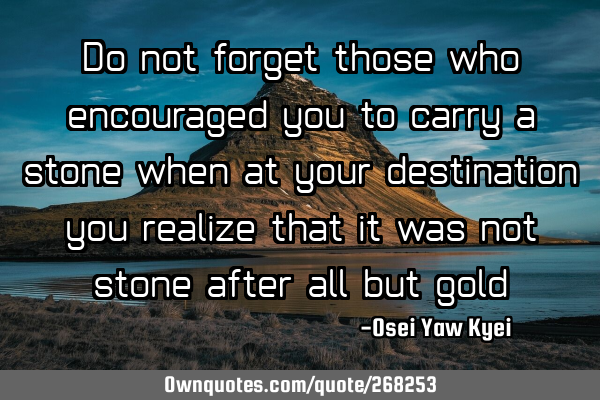 Do not forget those who encouraged you to carry a stone when at your destination, you realize that