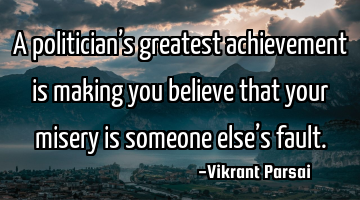 A politician’s greatest achievement is making you believe that your misery is someone else’s