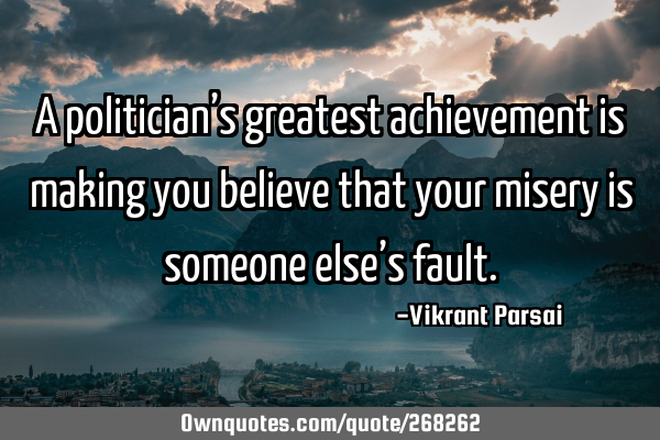 A politician’s greatest achievement is making you believe that your misery is someone else’s