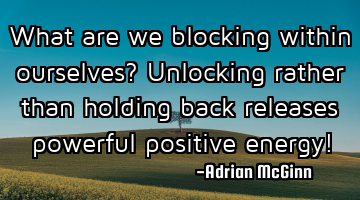 What are we blocking within ourselves? Unlocking rather than holding back releases powerful