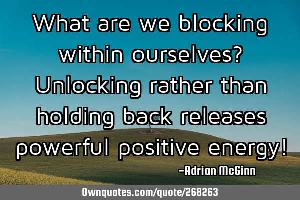 What are we blocking within ourselves? Unlocking rather than holding back releases powerful