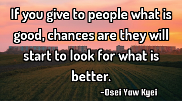 If you give to people what is good, chances are they will start to look for what is better.