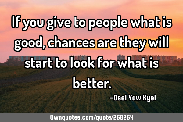 If you give to people what is good, chances are they will start to look for what is
