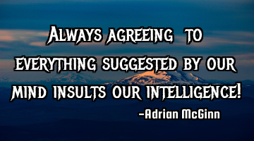 Always agreeing to everything suggested by our mind insults our intelligence!