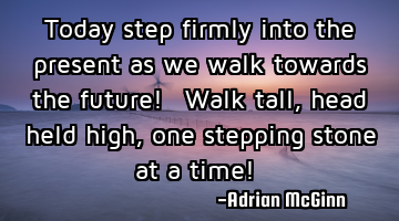 Today step firmly into the present as we walk towards the future! Walk tall, head held high,