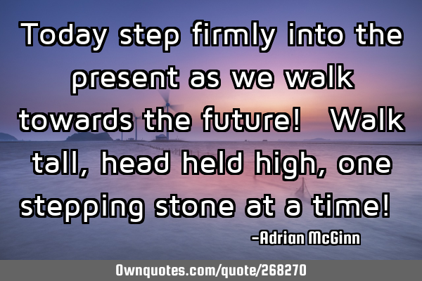 Today step firmly into the present as we walk towards the future! Walk tall, head held high,