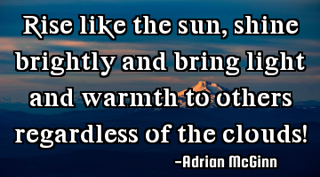 Rise like the sun, shine brightly and bring light and warmth to others regardless of the clouds!