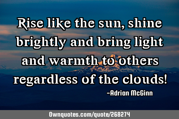 Rise like the sun, shine brightly and bring light and warmth to others regardless of the clouds!