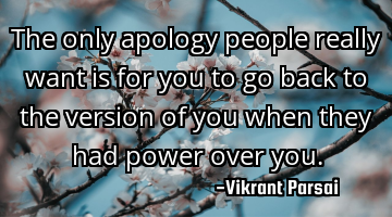The only apology people really want is for you to go back to the version of you when they had power