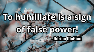 To humiliate is a sign of false power!