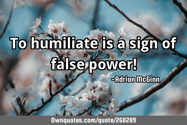 To humiliate is a sign of false power!