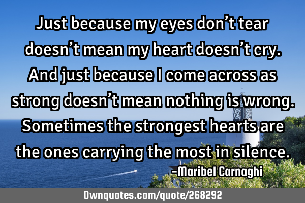 Just because my eyes don’t tear doesn’t mean my heart doesn’t cry.
And just because I come