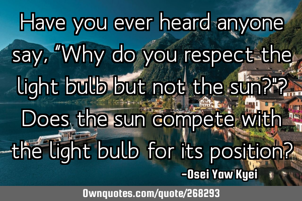 Have you ever heard anyone say, “Why do you respect the light bulb but not the sun?"? Does the