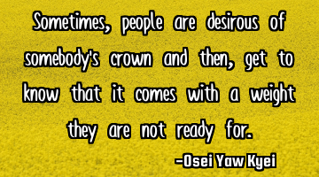 Sometimes, people are desirous of somebody’s crown and then, get to know that it comes with a