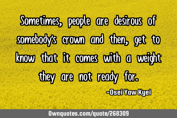 Sometimes, people are desirous of somebody’s crown and then, get to know that it comes with a