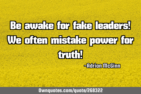 Be awake for fake leaders!  We often mistake power for truth!