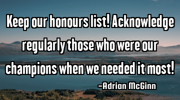 Keep our honours list! Acknowledge regularly those who were our champions when we needed it most!
