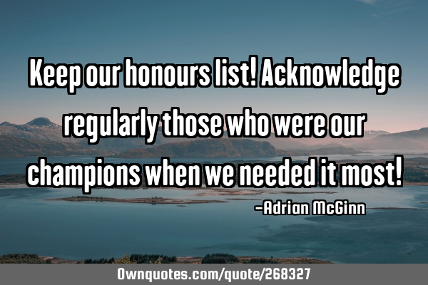 Keep our honours list! Acknowledge regularly those who were our champions when we needed it most!
