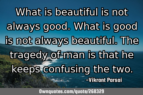 What is beautiful is not always good. What is good is not always beautiful. The tragedy of man is