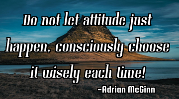 Do not let attitude just happen, consciously choose it wisely each time!