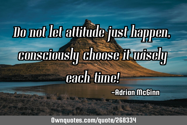 Do not let attitude just happen, consciously choose it wisely each time!