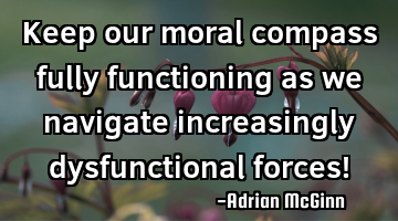 Keep our moral compass fully functioning as we navigate increasingly dysfunctional forces!