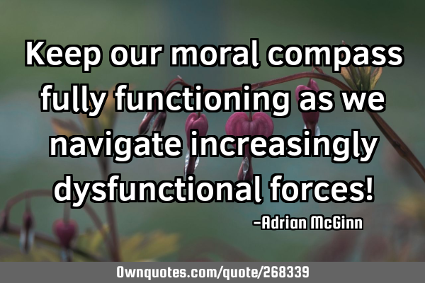 Keep our moral compass fully functioning as we navigate increasingly dysfunctional forces!