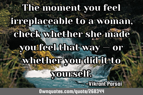 The moment you feel irreplaceable to a woman, check whether she made you feel that way — or