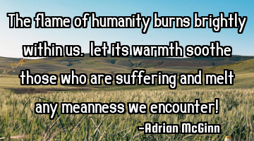 The flame of humanity burns brightly within us, let its warmth soothe those who are suffering