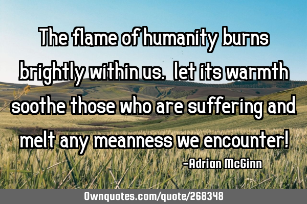 The flame of humanity burns brightly within us, ﻿let its warmth soothe those who are suffering