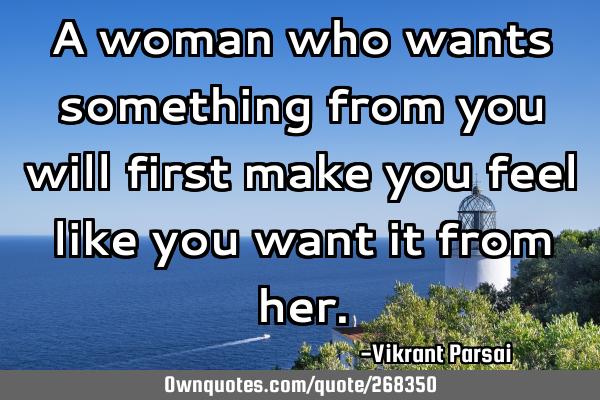 A woman who wants something from you will first make you feel like you want it from