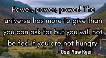Power, power, power! The universe has more to give than you can ask for but you will not be fed if