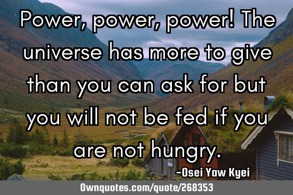 Power, power, power! The universe has more to give than you can ask for but you will not be fed if