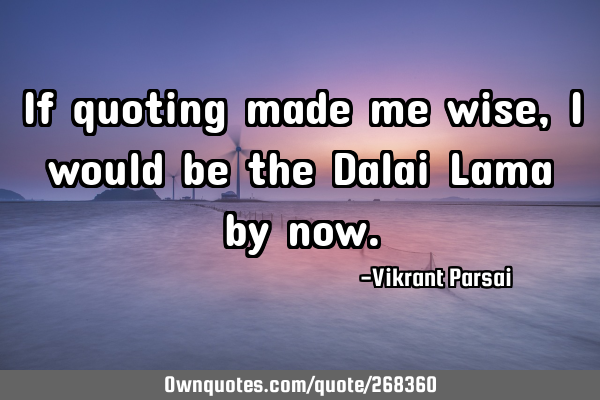 If quoting made me wise, I would be the Dalai Lama by