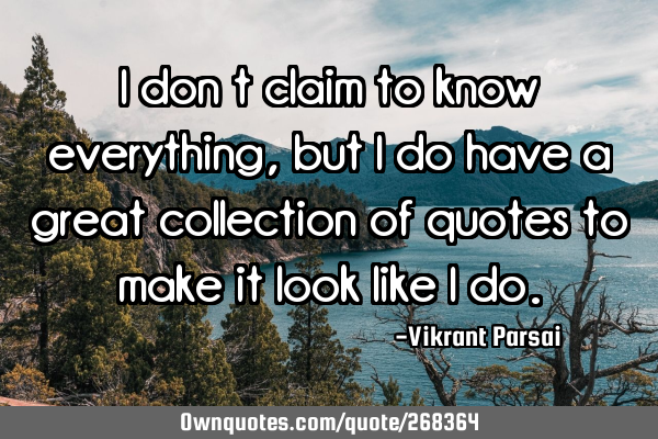 I don’t claim to know everything, but I do have a great collection of quotes to make it look like