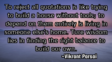 To reject all quotations is like trying to build a house without tools; to depend on them entirely