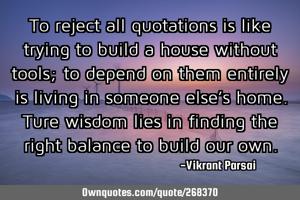 To reject all quotations is like trying to build a house without tools; to depend on them entirely
