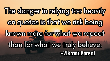 The danger in relying too heavily on quotes is that we risk being known more for what we repeat