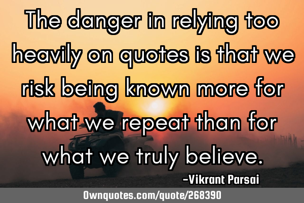 The danger in relying too heavily on quotes is that we risk being known more for what we repeat