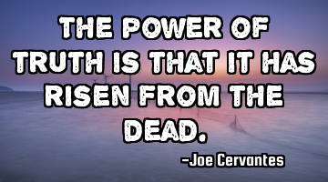 The power of truth is that it has risen from the dead.
