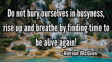Do not bury ourselves in busyness, rise up and breathe by finding time to be alive again!