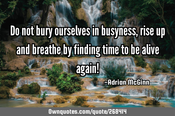 Do not bury ourselves in busyness, rise up and breathe by finding time to be alive again!