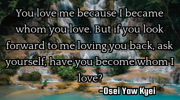 You love me because I became whom you love. But if you look forward to me loving you back, ask